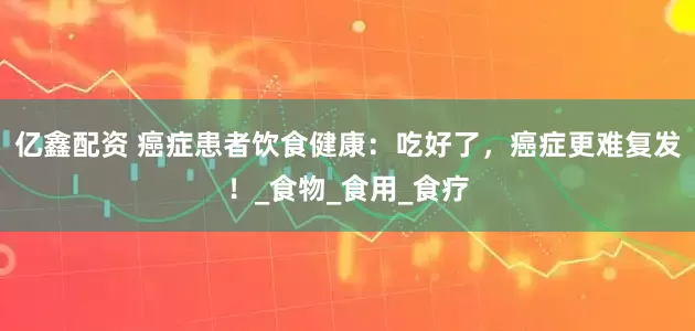亿鑫配资 癌症患者饮食健康：吃好了，癌症更难复发！_食物_食用_食疗