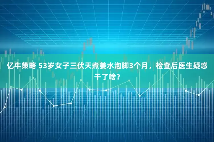 亿牛策略 53岁女子三伏天煮姜水泡脚3个月，检查后医生疑惑干了啥？