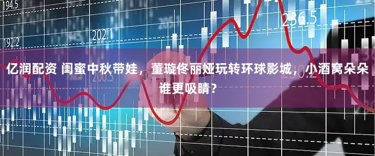 亿润配资 闺蜜中秋带娃，董璇佟丽娅玩转环球影城，小酒窝朵朵谁更吸睛？