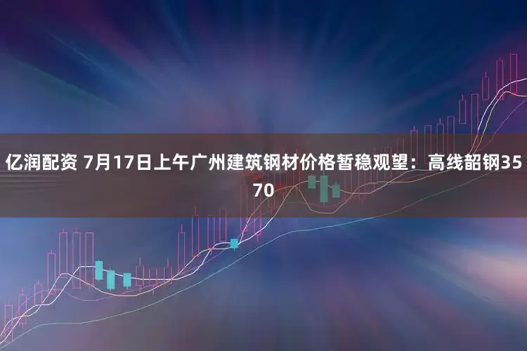 亿润配资 7月17日上午广州建筑钢材价格暂稳观望：高线韶钢3570