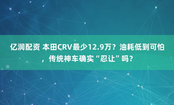 亿润配资 本田CRV最少12.9万？油耗低到可怕，传统神车确实“忍让”吗？