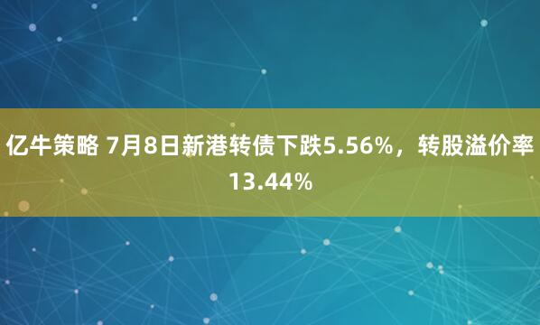 亿牛策略 7月8日新港转债下跌5.56%，转股溢价率13.44%