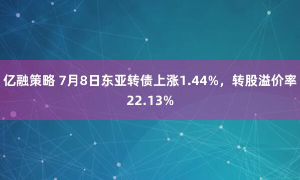 亿融策略 7月8日东亚转债上涨1.44%，转股溢价率22.13%