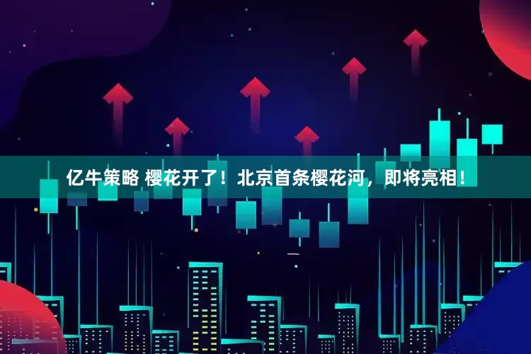 亿牛策略 樱花开了！北京首条樱花河，即将亮相！