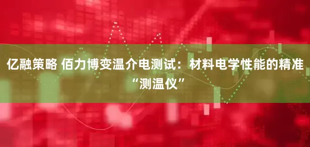 亿融策略 佰力博变温介电测试：材料电学性能的精准 “测温仪”